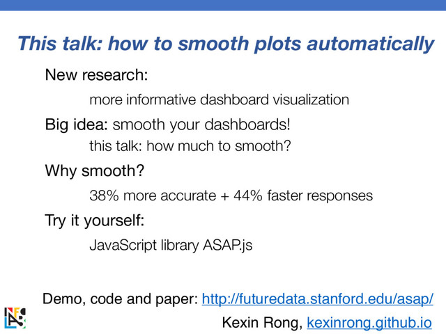 This talk: how to smooth plots automatically
New research:
more informative dashboard visualization
Big idea: smooth your dashboards!
this talk: how much to smooth?
Why smooth?
38% more accurate + 44% faster responses
Try it yourself:
JavaScript library ASAP.js
Demo, code and paper: http://futuredata.stanford.edu/asap/
Kexin Rong, kexinrong.github.io
