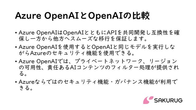 Azure OpenAIとOpenAIの比較
• Azure OpenAIはOpenAIとともにAPIを共同開発し互換性を確
保し一方から他方へスムーズな移行を保証します。
• Azure OpenAIを使用するとOpenAIと同じモデルを実行しな
がらAzureのセキュリティ機能を使用できる。
• Azure OpenAIでは、プライベートネットワーク、リージョン
の可用性、責任あるAIコンテンツのフィルター処理が提供され
る。
• Azureならではのセキュリティ機能・ガバナンス機能が利用で
きる。
