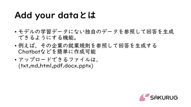 Add your dataとは
• モデルの学習データにない独自のデータを参照して回答を生成
できるようにする機能。
• 例えば、その企業の就業規則を参照して回答を生成する
Chatbotなどを簡単に作成可能
• アップロードできるファイルは、
(txt,md,html,pdf.docx.pptx)
