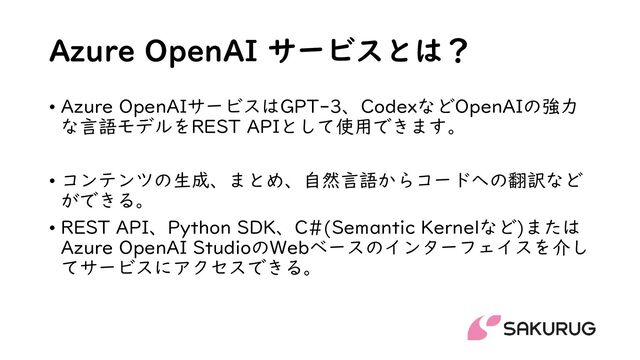 Azure OpenAI サービスとは？
• Azure OpenAIサービスはGPT-3、CodexなどOpenAIの強力
な言語モデルをREST APIとして使用できます。
• コンテンツの生成、まとめ、自然言語からコードへの翻訳など
ができる。
• REST API、Python SDK、C#(Semantic Kernelなど)または
Azure OpenAI StudioのWebベースのインターフェイスを介し
てサービスにアクセスできる。
