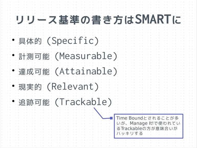リリース基準の書き方はSMARTに
● 具体的 (Specific)
● 計測可能 (Measurable)
● 達成可能 (Attainable)
● 現実的 (Relevant)
● 追跡可能 (Trackable)
Time Boundとされることが多
いが、Manage It!で使われてい
るTrackableの方が意味合いが
ハッキリする
