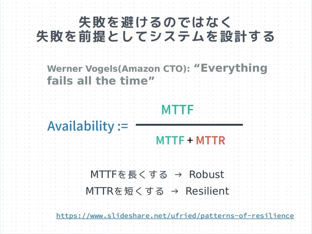 失敗を避けるのではなく
失敗を前提としてシステムを設計する
Availability :=
MTTF
MTTF + MTTR
https://www.slideshare.net/ufried/patterns-of-resilience
Werner Vogels(Amazon CTO): “Everything
fails all the time”
MTTFを長くする → Robust
MTTRを短くする → Resilient
