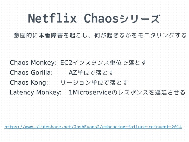 Netflix Chaosシリーズ
意図的に本番障害を起こし、何が起きるかをモニタリングする
Chaos Monkey: EC2インスタンス単位で落とす
Chaos Gorilla: AZ単位で落とす
Chaos Kong: リージョン単位で落とす
Latency Monkey: 1Microserviceのレスポンスを遅延させる
https://www.slideshare.net/JoshEvans2/embracing-failure-reinvent-2014
