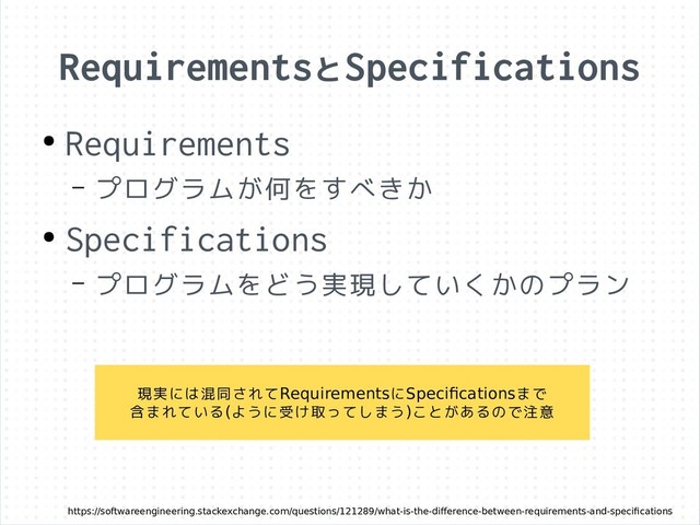 RequirementsとSpecifications
https://softwareengineering.stackexchange.com/questions/121289/what-is-the-difference-between-requirements-and-specifications
●
Requirements
– プログラムが何をすべきか
●
Specifications
– プログラムをどう実現していくかのプラン
現実には混同されてRequirementsにSpecificationsまで
含まれている(ように受け取ってしまう)ことがあるので注意
