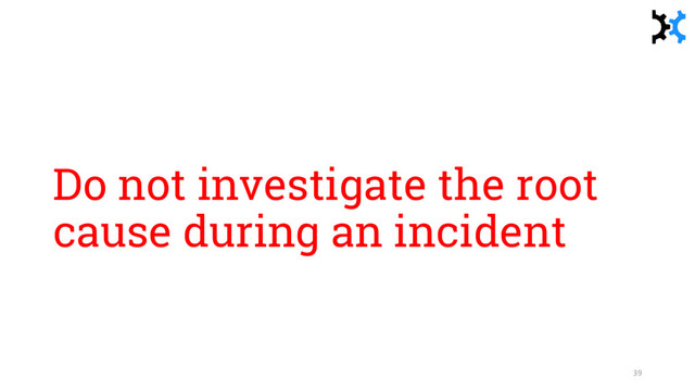 Do not investigate the root
cause during an incident
39
