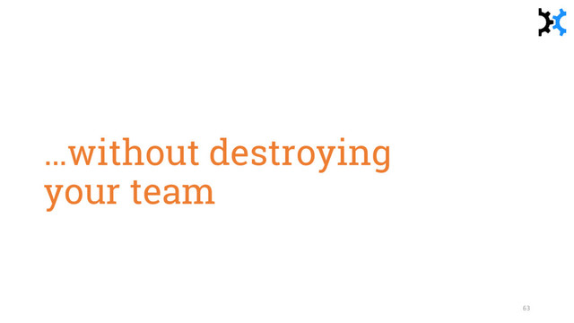 …without destroying
your team
63
