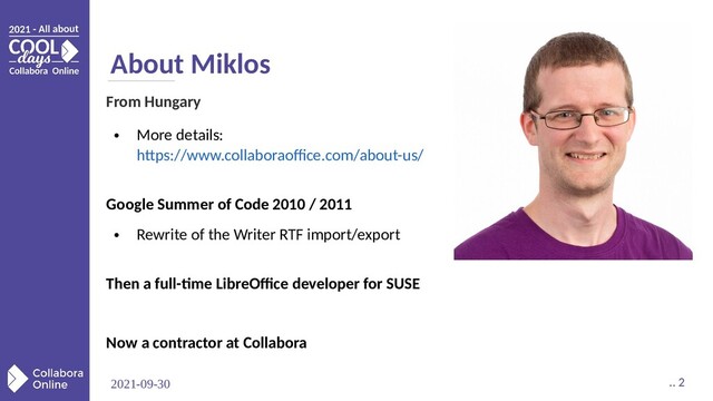 2021-09-30 .. 2
About Miklos
From Hungary
●
More details:
https://www.collaboraoffice.com/about-us/
Google Summer of Code 2010 / 2011
●
Rewrite of the Writer RTF import/export
Then a full-time LibreOffice developer for SUSE
Now a contractor at Collabora
