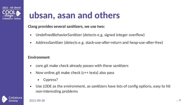 2021-09-30 .. 4
ubsan, asan and others
Clang provides several sanitizers, we use two:
●
UndefinedBehaviorSanitizer (detects e.g. signed integer overflow)
●
AddressSanitizer (detects e.g. stack-use-after-return and heap-use-after-free)
Environment
●
core.git make check already passes with these sanitizers
●
Now online.git make check (c++ tests) also pass
●
Cypress?
●
Use LODE as the environment, as sanitizers have lots of config options, easy to hit
non-interesting problems
