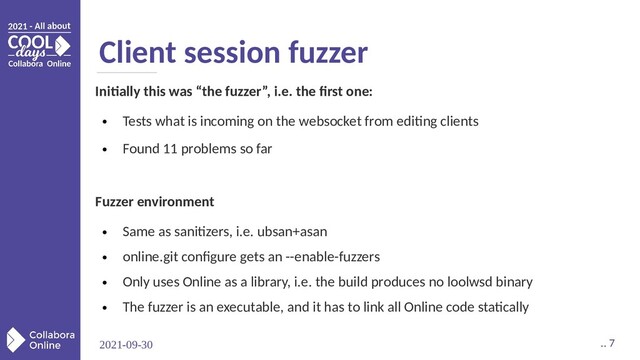 2021-09-30 .. 7
Client session fuzzer
Initially this was “the fuzzer”, i.e. the first one:
●
Tests what is incoming on the websocket from editing clients
●
Found 11 problems so far
Fuzzer environment
●
Same as sanitizers, i.e. ubsan+asan
●
online.git configure gets an --enable-fuzzers
●
Only uses Online as a library, i.e. the build produces no loolwsd binary
●
The fuzzer is an executable, and it has to link all Online code statically
