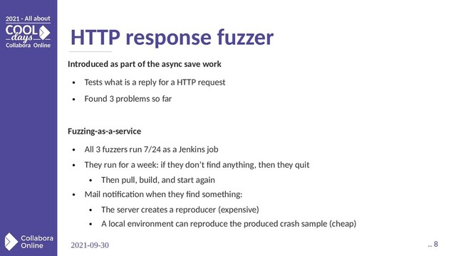 2021-09-30 .. 8
HTTP response fuzzer
Introduced as part of the async save work
●
Tests what is a reply for a HTTP request
●
Found 3 problems so far
Fuzzing-as-a-service
●
All 3 fuzzers run 7/24 as a Jenkins job
●
They run for a week: if they don’t find anything, then they quit
●
Then pull, build, and start again
●
Mail notification when they find something:
●
The server creates a reproducer (expensive)
●
A local environment can reproduce the produced crash sample (cheap)
