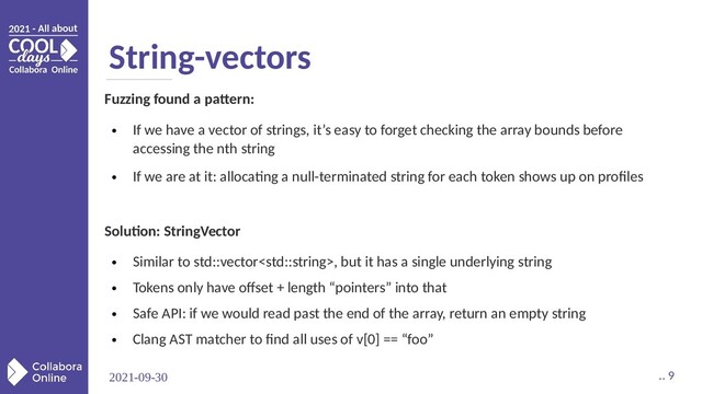 2021-09-30 .. 9
String-vectors
Fuzzing found a pattern:
●
If we have a vector of strings, it’s easy to forget checking the array bounds before
accessing the nth string
●
If we are at it: allocating a null-terminated string for each token shows up on profiles
Solution: StringVector
●
Similar to std::vector, but it has a single underlying string
●
Tokens only have offset + length “pointers” into that
●
Safe API: if we would read past the end of the array, return an empty string
●
Clang AST matcher to find all uses of v[0] == “foo”

