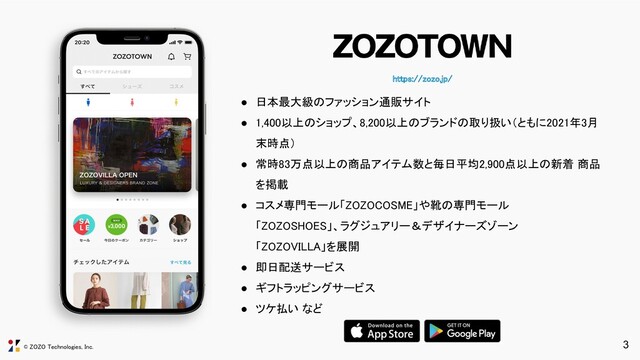 © ZOZO Technologies, Inc.
https://zozo.jp/ 
3
● 日本最大級のファッション通販サイト 
● 1,400以上のショップ、8,200以上のブランドの取り扱い（ともに2021年3月
末時点） 
● 常時83万点以上の商品アイテム数と毎日平均2,900点以上の新着 商品
を掲載 
● コスメ専門モール「ZOZOCOSME」や靴の専門モール 
「ZOZOSHOES」、ラグジュアリー＆デザイナーズゾーン 
「ZOZOVILLA」を展開 
● 即日配送サービス 
● ギフトラッピングサービス 
● ツケ払い など 
