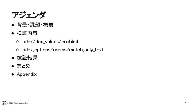 © ZOZO Technologies, Inc.
アジェンダ 
● 背景・課題・概要 
● 検証内容 
○ index/doc_values/enabled 
○ index_options/norms/match_only_text 
● 検証結果 
● まとめ 
● Appendix 
4
