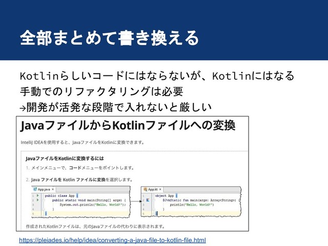 全部まとめて書き換える
Kotlinらしいコードにはならないが、Kotlinにはなる
手動でのリファクタリングは必要
→開発が活発な段階で入れないと厳しい
https://pleiades.io/help/idea/converting-a-java-file-to-kotlin-file.html

