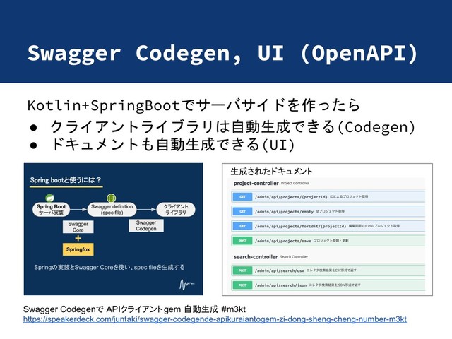 Swagger Codegen, UI (OpenAPI)
Kotlin+SpringBootでサーバサイドを作ったら
● クライアントライブラリは自動生成できる(Codegen)
● ドキュメントも自動生成できる(UI)
Swagger Codegen APIクライアントgem 自動生成 #m3kt
https://speakerdeck.com/juntaki/swagger-codegende-apikuraiantogem-zi-dong-sheng-cheng-number-m3kt
生成されたドキュメント
