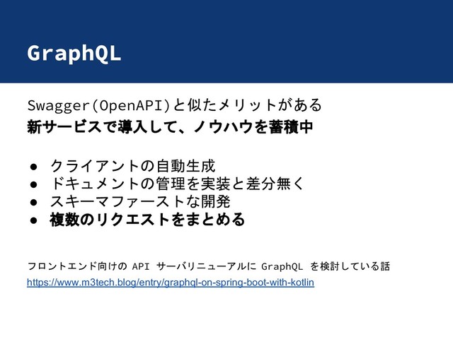 GraphQL
Swagger(OpenAPI)と似たメリットがある
新サービスで導入して、ノウハウを蓄積中
● クライアントの自動生成
● ドキュメントの管理を実装と差分無く
● スキーマファーストな開発
● 複数のリクエストをまとめる
フロントエンド向けの API サーバリニューアルに GraphQL を検討している話
https://www.m3tech.blog/entry/graphql-on-spring-boot-with-kotlin
