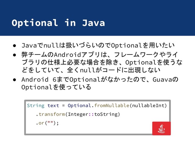 Optional in Java
● Javaでnullは扱いづらいのでOptionalを用いたい
● 弊チームのAndroidアプリは、フレームワークやライ
ブラリの仕様上必要な場合を除き、Optionalを使うな
どをしていて、全くnullがコードに出現しない
● Android 6までOptionalがなかったので、Guavaの
Optionalを使っている
String text = Optional.fromNullable(nullableInt)
.transform(Integer::toString)
.or("");
