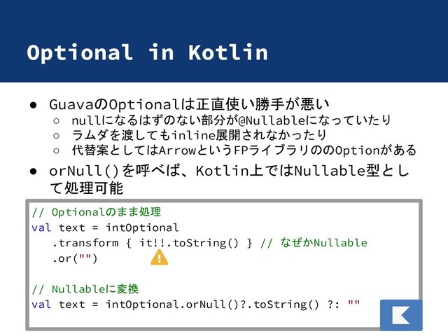 Optional in Kotlin
● GuavaのOptionalは正直使い勝手が悪い
○ nullになるはずのない部分が@Nullableになっていたり
○ ラムダを渡してもinline展開されなかったり
○ 代替案としてはArrowというFPライブラリののOptionがある
● orNull()を呼べば、Kotlin上ではNullable型とし
て処理可能
// Optionalのまま処理
val text = intOptional
.transform { it!!.toString() } // なぜかNullable
.or("")
// Nullableに変換
val text = intOptional.orNull()?.toString() ?: ""
