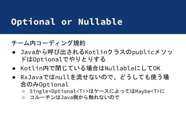 Optional or Nullable
チーム内コーディング規約
● Javaから呼び出されるKotlinクラスのpublicメソッ
ドはOptionalでやりとりする
● Kotlin内で閉じている場合はNullableにしてOK
● RxJavaではnullを流せないので、どうしても使う場
合のみOptional
○ Single>はケースによってはMaybeに
○ コルーチンはJava側から触れないので

