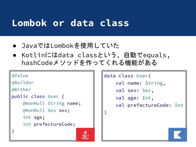 Lombok or data class
● JavaではLombokを使用していた
● Kotlinにはdata classという、自動でequals,
hashCodeメソッドを作ってくれる機能がある
data class User(
val name: String,
val sex: Sex,
val age: Int,
val prefectureCode: Int
)
@Value
@Builder
@Wither
public class User {
@NonNull String name;
@NonNull Sex sex;
int age;
int prefectureCode;
}
