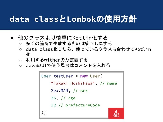 data classとLombokの使用方針
● 他のクラスより慎重にKotlin化する
○ 多くの箇所で生成するものは後回しにする
○ data class化したら、使っているクラスも合わせてKotlin
化
○ 利用するwitherのみ定義する
○ JavaのUTで使う場合はコメントを入れる
User testUser = new User(
"Takaki Hoshikawa", // name
Sex.MAN, // sex
25, // age
12 // prefectureCode
);
