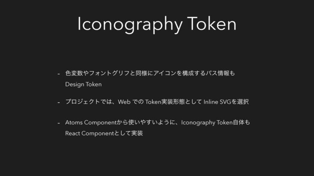 Iconography Token
- ৭ม਺΍ϑΥϯτάϦϑͱಉ༷ʹΞΠίϯΛߏ੒͢Δύε৘ใ΋
Design Token
- ϓϩδΣΫτͰ͸ɺWeb Ͱͷ Token࣮૷ܗଶͱͯ͠ Inline SVGΛબ୒
- Atoms Component͔Β࢖͍΍͍͢Α͏ʹɺIconography Tokenࣗମ΋
React Componentͱ࣮ͯ͠૷
