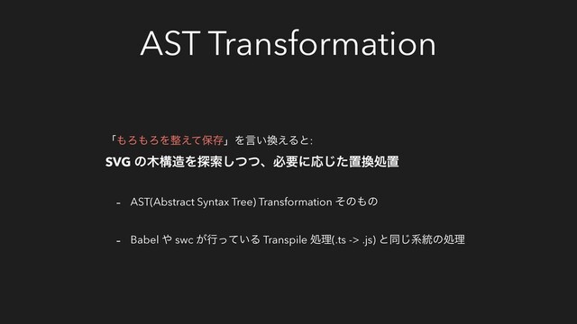 AST Transformation
ʮ΋Ζ΋ΖΛ੔͑ͯอଘʯΛݴ͍׵͑Δͱ:
SVG ͷ໦ߏ଄Λ୳ࡧͭͭ͠ɺඞཁʹԠͨ͡ஔ׵ॲஔ
- AST(Abstract Syntax Tree) Transformation ͦͷ΋ͷ
- Babel ΍ swc ͕ߦ͍ͬͯΔ Transpile ॲཧ(.ts -> .js) ͱಉ͡ܥ౷ͷॲཧ
