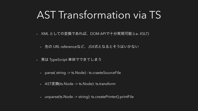 AST Transformation via TS
- XML ͱͯ͠ͷม׵Ͱ͋Ε͹ɺDOM APIͰे෼࣮ݱՄೳ (i.e. XSLT)
- ઌͷ URL referenceͳͲɺJSXࣜͱͳΔͱͦ͏͸͍͔ͳ͍
- ࣮͸ TypeScript ୯ମͰͰ͖ͯ͠·͏
- parse( string -> ts.Node) : ts.craeteSourceFile
- ASTม׵(ts.Node -> ts.Node): ts.transform
- unparse(ts.Node -> string): ts.createPrinter().printFile
