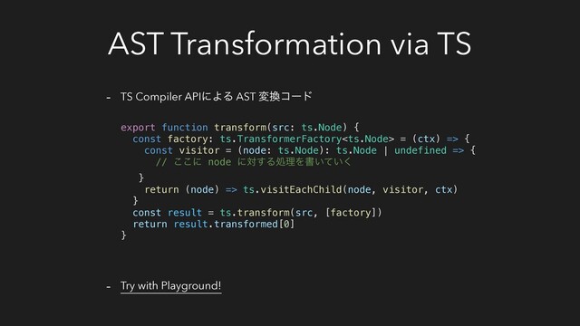 AST Transformation via TS
- TS Compiler APIʹΑΔ AST ม׵ίʔυ
- Try with Playground!
export function transform(src: ts.Node) {
const factory: ts.TransformerFactory = (ctx) => {
const visitor = (node: ts.Node): ts.Node | undefined => {
// ͜͜ʹ node ʹର͢ΔॲཧΛॻ͍͍ͯ͘
}
return (node) => ts.visitEachChild(node, visitor, ctx)
}
const result = ts.transform(src, [factory])
return result.transformed[0]
}
