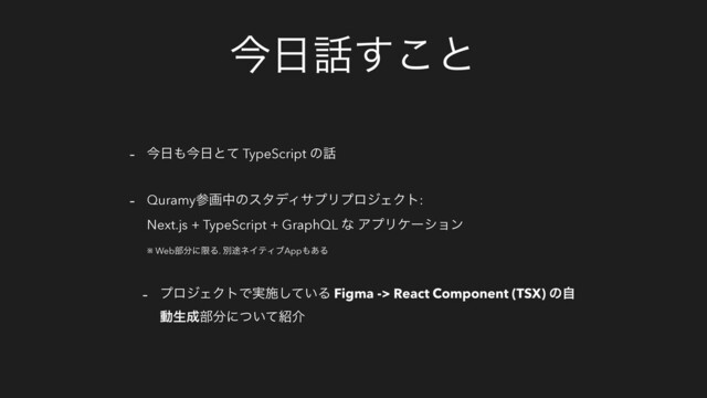 ࠓ೔࿩͢͜ͱ
- ࠓ೔΋ࠓ೔ͱͯ TypeScript ͷ࿩
- QuramyࢀըதͷελσΟαϓϦϓϩδΣΫτ:
Next.js + TypeScript + GraphQL ͳ ΞϓϦέʔγϣϯ
※ Web෦෼ʹݶΔ. ผ్ωΠςΟϒApp΋͋Δ
- ϓϩδΣΫτͰ࣮ࢪ͍ͯ͠Δ Figma -> React Component (TSX) ͷࣗ
ಈੜ੒෦෼ʹ͍ͭͯ঺հ
