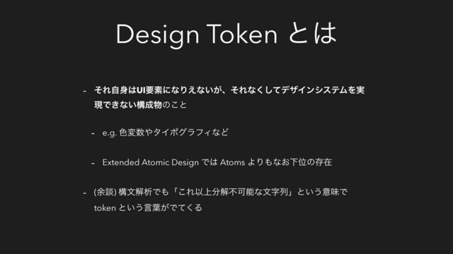 Design Token ͱ͸
- ͦΕࣗ਎͸UIཁૉʹͳΓ͑ͳ͍͕ɺͦΕͳͯ͘͠σβΠϯγεςϜΛ࣮
ݱͰ͖ͳ͍ߏ੒෺ͷ͜ͱ
- e.g. ৭ม਺΍λΠϙάϥϑΟͳͲ
- Extended Atomic Design Ͱ͸ Atoms ΑΓ΋ͳ͓ԼҐͷଘࡏ
- (༨ஊ) ߏจղੳͰ΋ʮ͜ΕҎ্෼ղෆՄೳͳจࣈྻʯͱ͍͏ҙຯͰ
token ͱ͍͏ݴ༿͕Ͱͯ͘Δ
