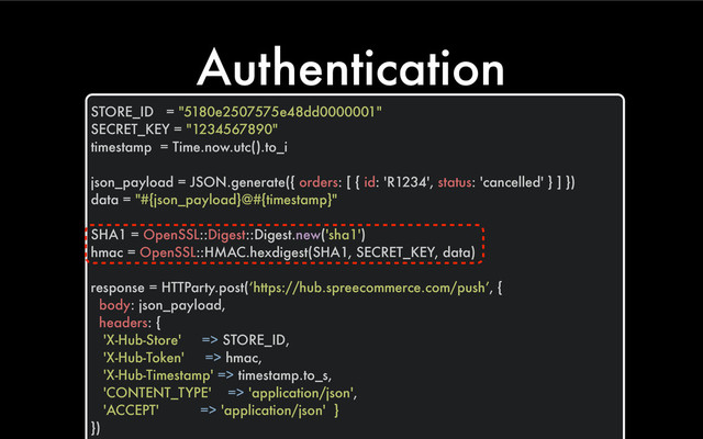 Authentication
STORE_ID = "5180e2507575e48dd0000001"
SECRET_KEY = "1234567890"
timestamp = Time.now.utc().to_i
json_payload = JSON.generate({ orders: [ { id: 'R1234', status: 'cancelled' } ] })
data = "#{json_payload}@#{timestamp}"
SHA1 = OpenSSL::Digest::Digest.new('sha1')
hmac = OpenSSL::HMAC.hexdigest(SHA1, SECRET_KEY, data)
response = HTTParty.post(‘https://hub.spreecommerce.com/push’, {
body: json_payload,
headers: {
'X-Hub-Store' => STORE_ID,
'X-Hub-Token' => hmac,
'X-Hub-Timestamp' => timestamp.to_s,
'CONTENT_TYPE' => 'application/json',
'ACCEPT' => 'application/json' }
})
