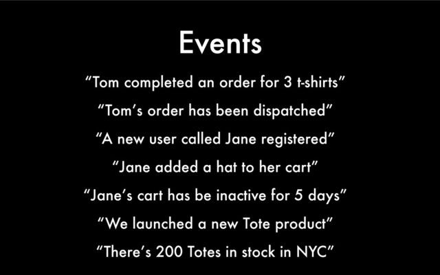 Events
“Tom completed an order for 3 t-shirts”
“Tom’s order has been dispatched”
“A new user called Jane registered”
“Jane added a hat to her cart”
“Jane’s cart has be inactive for 5 days”
“We launched a new Tote product”
“There’s 200 Totes in stock in NYC”
