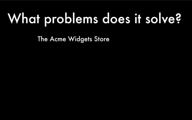 What problems does it solve?
The Acme Widgets Store
