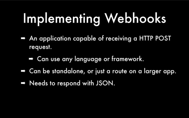 Implementing Webhooks
➡ An application capable of receiving a HTTP POST
request.
➡ Can use any language or framework.
➡ Can be standalone, or just a route on a larger app.
➡ Needs to respond with JSON.
