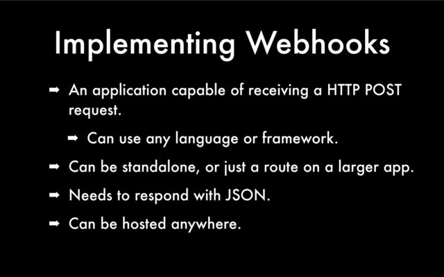 Implementing Webhooks
➡ An application capable of receiving a HTTP POST
request.
➡ Can use any language or framework.
➡ Can be standalone, or just a route on a larger app.
➡ Needs to respond with JSON.
➡ Can be hosted anywhere.
