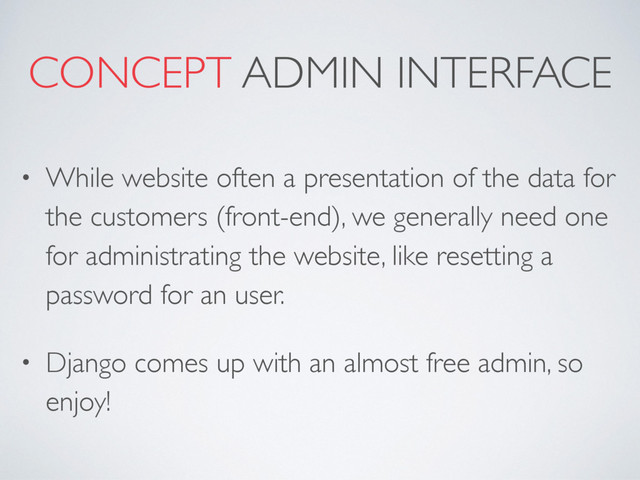 CONCEPT ADMIN INTERFACE
• While website often a presentation of the data for
the customers (front-end), we generally need one
for administrating the website, like resetting a
password for an user.
• Django comes up with an almost free admin, so
enjoy!
