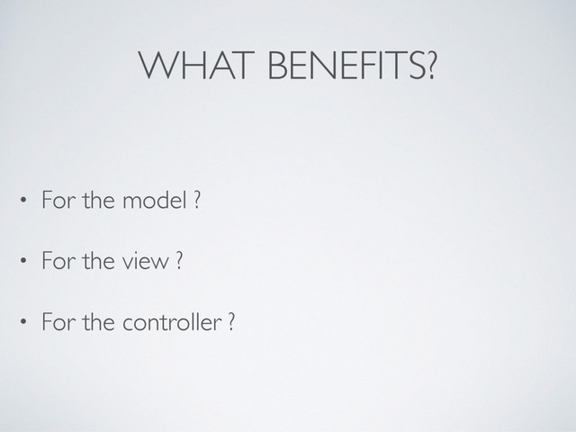 WHAT BENEFITS?
• For the model ?
• For the view ?
• For the controller ?
