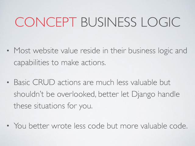 CONCEPT BUSINESS LOGIC
• Most website value reside in their business logic and
capabilities to make actions.
• Basic CRUD actions are much less valuable but
shouldn’t be overlooked, better let Django handle
these situations for you.
• You better wrote less code but more valuable code.
