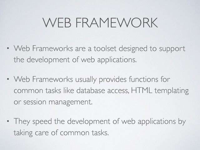 WEB FRAMEWORK
• Web Frameworks are a toolset designed to support
the development of web applications.
• Web Frameworks usually provides functions for
common tasks like database access, HTML templating
or session management.
• They speed the development of web applications by
taking care of common tasks.
