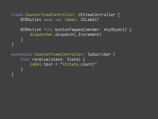 class CounterViewController: UIViewController {
@IBOutlet weak var label: UILabel!
@IBAction func buttonTapped(sender: AnyObject) {
dispatcher.dispatch(.Increment)
}
}
extension CounterViewController: Subscriber {
func receive(state: State) {
label.text = "\(state.count)"
}
}
