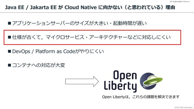 @2022 IBM Corporation
IBM Automation Software
Java EE / Jakarta EE が Cloud Native に向かない（と思われている）理由
n アプリケーションサーバーのサイズが⼤きい・起動時間が遅い
n 仕様が古くて，マイクロサービス・アーキテクチャーなどに対応しにくい
n DevOps / Platform as Codeがやりにくい
n コンテナへの対応が⼤変
10
Open Libertyは，これらの課題を解決できます
