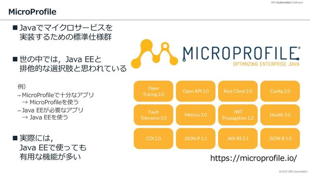 @2022 IBM Corporation
IBM Automation Software
MicroProfile
n Javaでマイクロサービスを
実装するための標準仕様群
n 世の中では，Java EEと
排他的な選択肢と思われている
例）
– MicroProfileで⼗分なアプリ
→ MicroProfileを使う
– Java EEが必要なアプリ
→ Java EEを使う
n 実際には，
Java EEで使っても
有⽤な機能が多い
11
https://microprofile.io/
