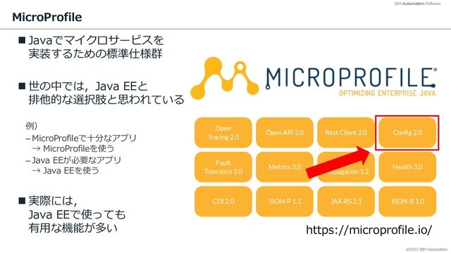 @2022 IBM Corporation
IBM Automation Software
MicroProfile
n Javaでマイクロサービスを
実装するための標準仕様群
n 世の中では，Java EEと
排他的な選択肢と思われている
例）
– MicroProfileで⼗分なアプリ
→ MicroProfileを使う
– Java EEが必要なアプリ
→ Java EEを使う
n 実際には，
Java EEで使っても
有⽤な機能が多い
12
https://microprofile.io/
