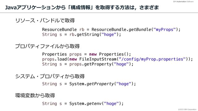 @2022 IBM Corporation
IBM Automation Software
Javaアプリケーションから「構成情報」を取得する⽅法は，さまざま
13
ResourceBundle rb = ResourceBundle.getBundle("myProps");
String s = rb.getString("hoge");
Properties props = new Properties();
props.load(new FileInputStream(”/config/myProp.properties"));
String s = props.getProperty("hoge");
String s = System.getProperty("hoge");
String s = System.getenv("hoge");
リソース・バンドルで取得
プロパティファイルから取得
システム・プロパティから取得
環境変数から取得
