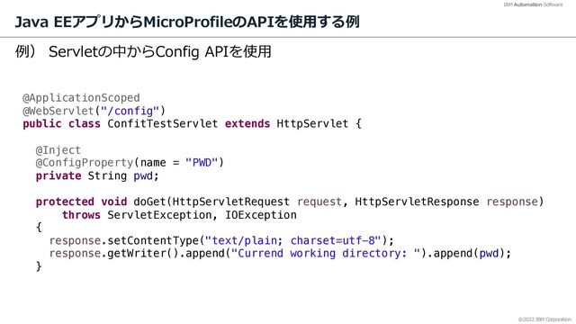 @2022 IBM Corporation
IBM Automation Software
Java EEアプリからMicroProfileのAPIを使⽤する例
16
例） Servletの中からConfig APIを使⽤
@ApplicationScoped
@WebServlet("/config")
public class ConfitTestServlet extends HttpServlet {
@Inject
@ConfigProperty(name = "PWD")
private String pwd;
protected void doGet(HttpServletRequest request, HttpServletResponse response)
throws ServletException, IOException
{
response.setContentType("text/plain; charset=utf-8");
response.getWriter().append("Currend working directory: ").append(pwd);
}

