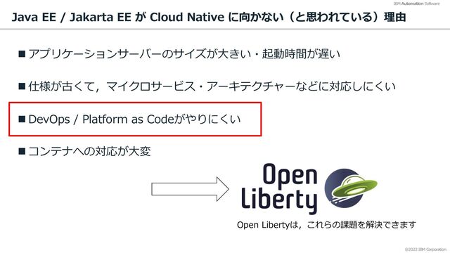 @2022 IBM Corporation
IBM Automation Software
Java EE / Jakarta EE が Cloud Native に向かない（と思われている）理由
n アプリケーションサーバーのサイズが⼤きい・起動時間が遅い
n 仕様が古くて，マイクロサービス・アーキテクチャーなどに対応しにくい
n DevOps / Platform as Codeがやりにくい
n コンテナへの対応が⼤変
23
Open Libertyは，これらの課題を解決できます
