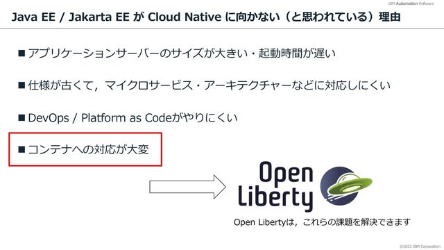 @2022 IBM Corporation
IBM Automation Software
Java EE / Jakarta EE が Cloud Native に向かない（と思われている）理由
n アプリケーションサーバーのサイズが⼤きい・起動時間が遅い
n 仕様が古くて，マイクロサービス・アーキテクチャーなどに対応しにくい
n DevOps / Platform as Codeがやりにくい
n コンテナへの対応が⼤変
35
Open Libertyは，これらの課題を解決できます
