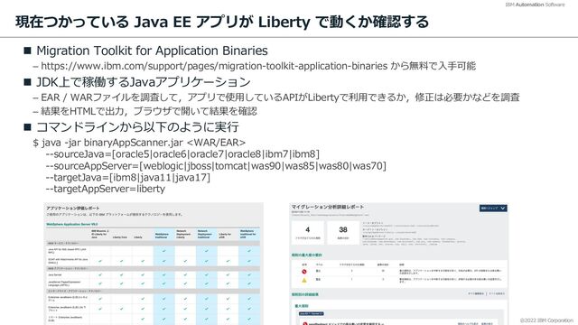 @2022 IBM Corporation
IBM Automation Software
現在つかっている Java EE アプリが Liberty で動くか確認する
n Migration Toolkit for Application Binaries
– https://www.ibm.com/support/pages/migration-toolkit-application-binaries から無料で⼊⼿可能
n JDK上で稼働するJavaアプリケーション
– EAR / WARファイルを調査して，アプリで使⽤しているAPIがLibertyで利⽤できるか，修正は必要かなどを調査
– 結果をHTMLで出⼒，ブラウザで開いて結果を確認
n コマンドラインから以下のように実⾏
$ java -jar binaryAppScanner.jar 
--sourceJava=[oracle5|oracle6|oracle7|oracle8|ibm7|ibm8]
--sourceAppServer=[weblogic|jboss|tomcat|was90|was85|was80|was70]
--targetJava=[ibm8|java11|java17]
--targetAppServer=liberty
38
