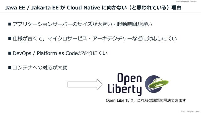 @2022 IBM Corporation
IBM Automation Software
Java EE / Jakarta EE が Cloud Native に向かない（と思われている）理由
n アプリケーションサーバーのサイズが⼤きい・起動時間が遅い
n 仕様が古くて，マイクロサービス・アーキテクチャーなどに対応しにくい
n DevOps / Platform as Codeがやりにくい
n コンテナへの対応が⼤変
4
Open Libertyは，これらの課題を解決できます
